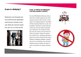 O que é o Bullying ?             O que as vitimas do bullying de-
                                 vem fazer quando o sofrem?


                                 Por mais dificuldade de falar que tenha, a
Bullying é uma situação que      vítima deve escolher alguém de sua confi-
se caracteriza por agressões     ança para contar os fatos. Se não se sente

intencionais, verbais ou físi-   seguro com ninguém próximo é aconselhá-
                                 vel buscar ajuda profissional, ou seja, com
cas, feitas de maneira repeti-   psicólogos. Geralmente, os pais demoram
tiva, por um ou mais alunos      a saber, por causa do medo de exposição
                                 que a vítima tem: “Se eu falar com meus
                                 pais, eles vão à escola e isso será mais um
                                 motivo de gozação.” Depois de exposto o
                                 fato, muitas vezes, o psicólogo pode fazer a
                                 ponte com a escola e buscar de uma forma
                                 delicada e inteligente trabalhar a questão,
                                 não só com os envolvidos, mas com todo o
                                 ambiente escolar e familiar. Em todos os
                                 casos, a escola deve ser sempre comunica-
                                 da.
 
