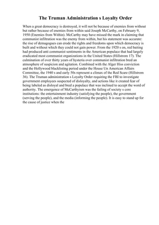 The Truman Administration s Loyalty Order
When a great democracy is destroyed, it will not be because of enemies from without
but rather because of enemies from within said Joseph McCarthy, on February 9,
1950 (Enemies from Within). McCarthy may have missed the mark in claiming that
communist infiltration was the enemy from within, but his statement was accurate:
the rise of demagogues can erode the rights and freedoms upon which democracy is
built and without which they could not gain power. From the 1920 s on, red baiting
had produced anti communist sentiments in the American populace that had largely
eradicated most communist organizations in the United States (Hillstrom 17). The
culmination of over thirty years of hysteria over communist infiltration bred an
atmosphere of suspicion and agitation. Combined with the Alger Hiss conviction
and the Hollywood blacklisting period under the House Un American Affairs
Committee, the 1940 s and early 50s represent a climax of the Red Scare (Hillstrom
36). The Truman administration s Loyalty Order requiring the FBI to investigate
government employees suspected of disloyalty, and actions like it created fear of
being labeled as disloyal and bred a populace that was inclined to accept the word of
authority. The emergence of McCarthyism was the failing of society s core
institutions: the entertainment industry (satisfying the people), the government
(serving the people), and the media (informing the people). It is easy to stand up for
the cause of justice when the
 