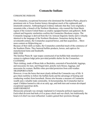 Comanche Indians
COMANCHE INDIANS
The Comanches, exceptional horsemen who dominated the Southern Plains, played a
prominent role in Texas frontier history throughout much of the eighteenth and
nineteenth centuries. Anthropological evidence indicates that they were originally a
mountain tribe, a branch of the Northern Shoshones, who roamed the Great Basin
region of the western United States as crudely equipped hunters and gatherers. Both
cultural and linguistic similarities confirm the Comanches Shoshone origins. The
Comanche language is derived from the Uto Aztecan linguistic family and is virtually
identical to the language of the Northern Shoshones. Sometime during the late
seventeenth century, the Comanches acquired horses, and that acquisition ... Show
more content on Helpwriting.net ...
Because of their skills as trades, the Comanches controlled much of the commerce of
the Southern Plains. They bartered buffalo products, horses, and captives for
manufactured items and foodstuffs.
SHELTER
The familiar Plains В– type teepee constructed of tan buffalo hide stretched over
sixteen to eighteen lodge poles provided portable shelter for the Comanches.
CLOTHING
Their clothing, made of Bison hide or Buckskin, consisted of breechcloth, leggings,
and moccasins for men, and fringed skirt, poncho style blouse, leggings, and
moccasins for women. Buffalo robes provided protection from cold weather.
TRANSPORTATION
However, it was the horse that most clearly defined the Comanche way of life. It
gave them mobility to follow the buffalo herds and the advantage of hunting and
conducting warfare from horseback. Horses also became a measure of Comanche
wealth and a valuable trade commodity. In horsemanship, the Comanches had no
equal. Children learned to ride at an early age, and both men and women developed
exceptional equestrian skills.
GORVERNMENT
Democratic principle was strongly implanted in Comanche political organization.
Each tribal division had both civil or peace chiefs and war chiefs, but traditionally the
head civil chief was most influential. Leaders gained their positions through
 