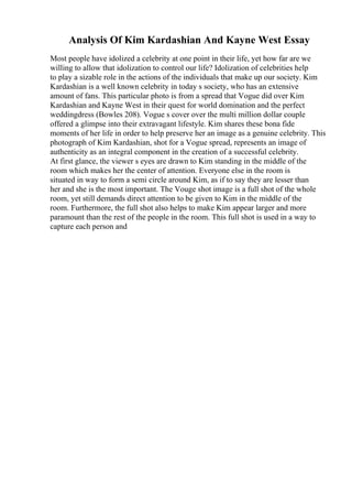 Analysis Of Kim Kardashian And Kayne West Essay
Most people have idolized a celebrity at one point in their life, yet how far are we
willing to allow that idolization to control our life? Idolization of celebrities help
to play a sizable role in the actions of the individuals that make up our society. Kim
Kardashian is a well known celebrity in today s society, who has an extensive
amount of fans. This particular photo is from a spread that Vogue did over Kim
Kardashian and Kayne West in their quest for world domination and the perfect
weddingdress (Bowles 208). Vogue s cover over the multi million dollar couple
offered a glimpse into their extravagant lifestyle. Kim shares these bona fide
moments of her life in order to help preserve her an image as a genuine celebrity. This
photograph of Kim Kardashian, shot for a Vogue spread, represents an image of
authenticity as an integral component in the creation of a successful celebrity.
At first glance, the viewer s eyes are drawn to Kim standing in the middle of the
room which makes her the center of attention. Everyone else in the room is
situated in way to form a semi circle around Kim, as if to say they are lesser than
her and she is the most important. The Vouge shot image is a full shot of the whole
room, yet still demands direct attention to be given to Kim in the middle of the
room. Furthermore, the full shot also helps to make Kim appear larger and more
paramount than the rest of the people in the room. This full shot is used in a way to
capture each person and
 