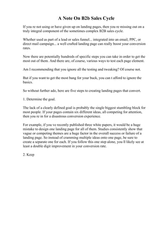 A Note On B2b Sales Cycle
If you re not using or have given up on landing pages, then you re missing out on a
truly integral component of the sometimes complex B2B sales cycle.
Whether used as part of a lead or sales funnel... integrated into an email, PPC, or
direct mail campaign... a well crafted landing page can really boost your conversion
rates.
Now there are potentially hundreds of specific steps you can take in order to get the
most out of them. And there are, of course, various ways to test each page element.
Am I recommending that you ignore all the testing and tweaking? Of course not.
But if you want to get the most bang for your buck, you can t afford to ignore the
basics.
So without further ado, here are five steps to creating landing pages that convert.
1. Determine the goal.
The lack of a clearly defined goal is probably the single biggest stumbling block for
most people. If your pages contain six different ideas, all competing for attention,
then you re in for a disastrous conversion experience.
For example, if you ve recently published three white papers, it would be a huge
mistake to design one landing page for all of them. Studies consistently show that
vague or competing themes are a huge factor in the overall success or failure of a
landing page. So instead of cramming multiple ideas onto one page, be sure to
create a separate one for each. If you follow this one step alone, you ll likely see at
least a double digit improvement in your conversion rate.
2. Keep
 