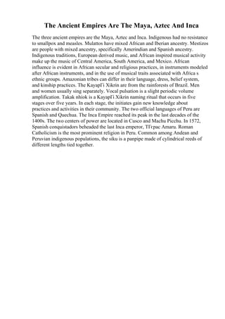 The Ancient Empires Are The Maya, Aztec And Inca
The three ancient empires are the Maya, Aztec and Inca. Indigenous had no resistance
to smallpox and measles. Mulattos have mixed African and Iberian ancestry. Mestizos
are people with mixed ancestry, specifically Amerindian and Spanish ancestry.
Indigenous traditions, European derived music, and African inspired musical activity
make up the music of Central America, South America, and Mexico. African
influence is evident in African secular and religious practices, in instruments modeled
after African instruments, and in the use of musical traits associated with Africa s
ethnic groups. Amazonian tribes can differ in their language, dress, belief system,
and kinship practices. The KayapГі Xikrin are from the rainforests of Brazil. Men
and women usually sing separately. Vocal pulsation is a slight periodic volume
amplification. Takak nhiok is a KayapГі Xikrin naming ritual that occurs in five
stages over five years. In each stage, the initiates gain new knowledge about
practices and activities in their community. The two official languages of Peru are
Spanish and Quechua. The Inca Empire reached its peak in the last decades of the
1400s. The two centers of power are located in Cusco and Machu Picchu. In 1572,
Spanish conquistadors beheaded the last Inca emperor, TГєpac Amaru. Roman
Catholicism is the most prominent religion in Peru. Common among Andean and
Peruvian indigenous populations, the siku is a panpipe made of cylindrical reeds of
different lengths tied together.
 