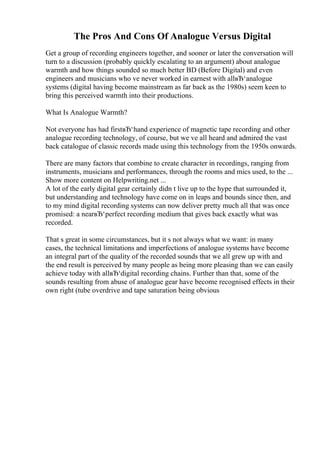 The Pros And Cons Of Analogue Versus Digital
Get a group of recording engineers together, and sooner or later the conversation will
turn to a discussion (probably quickly escalating to an argument) about analogue
warmth and how things sounded so much better BD (Before Digital) and even
engineers and musicians who ve never worked in earnest with allвЂ‘analogue
systems (digital having become mainstream as far back as the 1980s) seem keen to
bring this perceived warmth into their productions.
What Is Analogue Warmth?
Not everyone has had firstвЂ‘hand experience of magnetic tape recording and other
analogue recording technology, of course, but we ve all heard and admired the vast
back catalogue of classic records made using this technology from the 1950s onwards.
There are many factors that combine to create character in recordings, ranging from
instruments, musicians and performances, through the rooms and mics used, to the ...
Show more content on Helpwriting.net ...
A lot of the early digital gear certainly didn t live up to the hype that surrounded it,
but understanding and technology have come on in leaps and bounds since then, and
to my mind digital recording systems can now deliver pretty much all that was once
promised: a nearвЂ‘perfect recording medium that gives back exactly what was
recorded.
That s great in some circumstances, but it s not always what we want: in many
cases, the technical limitations and imperfections of analogue systems have become
an integral part of the quality of the recorded sounds that we all grew up with and
the end result is perceived by many people as being more pleasing than we can easily
achieve today with allвЂ‘digital recording chains. Further than that, some of the
sounds resulting from abuse of analogue gear have become recognised effects in their
own right (tube overdrive and tape saturation being obvious
 