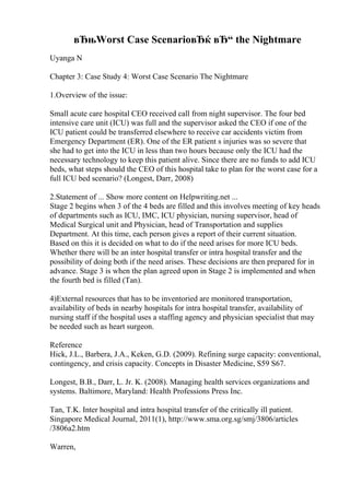 вЂњWorst Case ScenarioвЂќ вЂ“ the Nightmare
Uyanga N
Chapter 3: Case Study 4: Worst Case Scenario The Nightmare
1.Overview of the issue:
Small acute care hospital CEO received call from night supervisor. The four bed
intensive care unit (ICU) was full and the supervisor asked the CEO if one of the
ICU patient could be transferred elsewhere to receive car accidents victim from
Emergency Department (ER). One of the ER patient s injuries was so severe that
she had to get into the ICU in less than two hours because only the ICU had the
necessary technology to keep this patient alive. Since there are no funds to add ICU
beds, what steps should the CEO of this hospital take to plan for the worst case for a
full ICU bed scenario? (Longest, Darr, 2008)
2.Statement of ... Show more content on Helpwriting.net ...
Stage 2 begins when 3 of the 4 beds are filled and this involves meeting of key heads
of departments such as ICU, IMC, ICU physician, nursing supervisor, head of
Medical Surgical unit and Physician, head of Transportation and supplies
Department. At this time, each person gives a report of their current situation.
Based on this it is decided on what to do if the need arises for more ICU beds.
Whether there will be an inter hospital transfer or intra hospital transfer and the
possibility of doing both if the need arises. These decisions are then prepared for in
advance. Stage 3 is when the plan agreed upon in Stage 2 is implemented and when
the fourth bed is filled (Tan).
4)External resources that has to be inventoried are monitored transportation,
availability of beds in nearby hospitals for intra hospital transfer, availability of
nursing staff if the hospital uses a staffing agency and physician specialist that may
be needed such as heart surgeon.
Reference
Hick, J.L., Barbera, J.A., Keken, G.D. (2009). Refining surge capacity: conventional,
contingency, and crisis capacity. Concepts in Disaster Medicine, S59 S67.
Longest, B.B., Darr, L. Jr. K. (2008). Managing health services organizations and
systems. Baltimore, Maryland: Health Professions Press Inc.
Tan, T.K. Inter hospital and intra hospital transfer of the critically ill patient.
Singapore Medical Journal, 2011(1), http://www.sma.org.sg/smj/3806/articles
/3806a2.htm
Warren,
 
