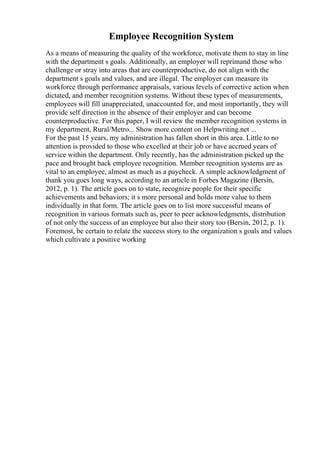 Employee Recognition System
As a means of measuring the quality of the workforce, motivate them to stay in line
with the department s goals. Additionally, an employer will reprimand those who
challenge or stray into areas that are counterproductive, do not align with the
department s goals and values, and are illegal. The employer can measure its
workforce through performance appraisals, various levels of corrective action when
dictated, and member recognition systems. Without these types of measurements,
employees will fill unappreciated, unaccounted for, and most importantly, they will
provide self direction in the absence of their employer and can become
counterproductive. For this paper, I will review the member recognition systems in
my department, Rural/Metro... Show more content on Helpwriting.net ...
For the past 15 years, my administration has fallen short in this area. Little to no
attention is provided to those who excelled at their job or have accrued years of
service within the department. Only recently, has the administration picked up the
pace and brought back employee recognition. Member recognition systems are as
vital to an employee, almost as much as a paycheck. A simple acknowledgment of
thank you goes long ways, according to an article in Forbes Magazine (Bersin,
2012, p. 1). The article goes on to state, recognize people for their specific
achievements and behaviors; it s more personal and holds more value to them
individually in that form. The article goes on to list more successful means of
recognition in various formats such as, peer to peer acknowledgments, distribution
of not only the success of an employee but also their story too (Bersin, 2012, p. 1).
Foremost, be certain to relate the success story to the organization s goals and values
which cultivate a positive working
 