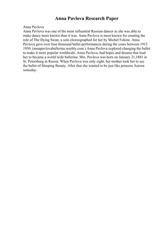 Anna Pavlova Research Paper
Anna Pavlova
Anna Pavlova was one of the most influential Russian dancer as she was able to
make dance more known than it was. Anna Pavlova is most known for creating the
role of The Dying Swan, a solo choreographed for her by Michel Fokine. Anna
Pavlova gave over four thousand ballet performances during the years between 1913
1930. (annapavlovaballerina.weebly.com.) Anna Pavlova explored changing the ballet
to make it more popular worldwide. Anna Pavlova, had hopes and dreams that lead
her to became a world wide ballerina. Mrs. Pavlova was born on January 31,1881 in
St. Petersburg in Russia. When Pavlova was only eight, her mother took her to see
the ballet of Sleeping Beauty. After that she wanted to be just like princess Aurora
someday.
 