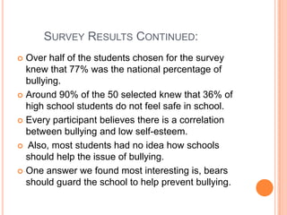         Survey Results Continued: Over half of the students chosen for the survey knew that 77% was the national percentage of bullying. Around 90% of the 50 selected knew that 36% of high school students do not feel safe in school. Every participant believes there is a correlation between bullying and low self-esteem.  Also, most students had no idea how schools should help the issue of bullying. One answer we found most interesting is, bears should guard the school to help prevent bullying. 
