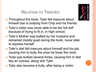               Relation to Twisted: Throughout the book, Tyler felt insecure about himself due to bullying from Chip and his friends. Tyler’s sister was never able to be her full self because of trying to fit in, in high school. Tyler’s Mother was bullied by her husband and remained mostly quiet during the book, never able to express herself. Tyler’s dad felt insecure about himself and his job, causing him to bully the ones he loves the most.  Yoda was bullied several times, causing him to feel like an outcast, along with Tyler.Tyler also became a bully, after being a victim.  