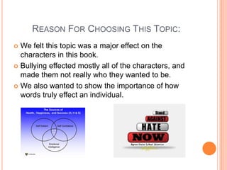        Reason For Choosing This Topic: We felt this topic was a major effect on the characters in this book. Bullying effected mostly all of the characters, and made them not really who they wanted to be. We also wanted to show the importance of how words truly effect an individual. 