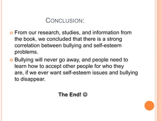                    Conclusion: From our research, studies, and information from the book, we concluded that there is a strong correlation between bullying and self-esteem problems. Bullying will never go away, and people need to learn how to accept other people for who they are, if we ever want self-esteem issues and bullying to disappear. The End!  