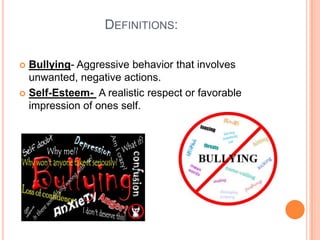                        Definitions: Bullying- Aggressive behavior that involves unwanted, negative actions. Self-Esteem-  A realistic respect or favorable impression of ones self. 