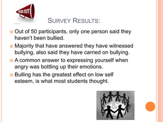                     Survey Results: Out of 50 participants, only one person said they haven’t been bullied. Majority that have answered they have witnessed bullying, also said they have carried on bullying. A common answer to expressing yourself when angry was bottling up their emotions. Bulling has the greatest effect on low self esteem, is what most students thought. 