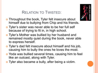               Relation to Twisted: Throughout the book, Tyler felt insecure about himself due to bullying from Chip and his friends. Tyler’s sister was never able to be her full self because of trying to fit in, in high school. Tyler’s Mother was bullied by her husband and remained mostly quiet during the book, never able to express herself. Tyler’s dad felt insecure about himself and his job, causing him to bully the ones he loves the most.  Yoda was bullied several times, causing him to feel like an outcast, along with Tyler.Tyler also became a bully, after being a victim.  