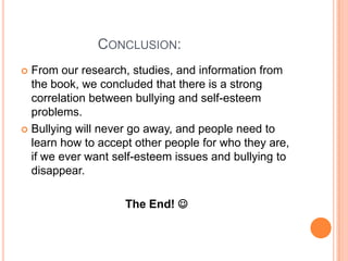                    Conclusion: From our research, studies, and information from the book, we concluded that there is a strong correlation between bullying and self-esteem problems. Bullying will never go away, and people need to learn how to accept other people for who they are, if we ever want self-esteem issues and bullying to disappear. The End!  