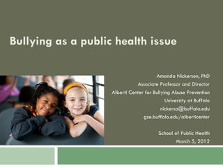 Bullying as a public health issue

                                        Amanda Nickerson, PhD
                               Associate Professor and Director
                    Alberti Center for Bullying Abuse Prevention
                                             University at Buffalo
                                           nickersa@buffalo.edu
                                  gse.buffalo.edu/alberticenter

                                         School of Public Health
                                                 March 5, 2012
 