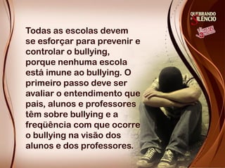 Todas as escolas devem
se esforçar para prevenir e
controlar o bullying,
porque nenhuma escola
está imune ao bullying. O
primeiro passo deve ser
avaliar o entendimento que
pais, alunos e professores
têm sobre bullying e a
freqüência com que ocorre
o bullying na visão dos
alunos e dos professores.
 