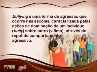 Bullying é uma forma de agressão que
ocorre nas escolas, caracterizada pelas
ações de dominação de um indivíduo
(bully) sobre outro (vítima), através de
repetido comportamento
agressivo.
 