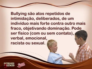 Bullying são atos repetidos de
intimidação, deliberados, de um
indivíduo mais forte contra outro mais
fraco, objetivando dominação. Pode
ser físico (com ou sem contato),
verbal, emocional,
racista ou sexual.
 
