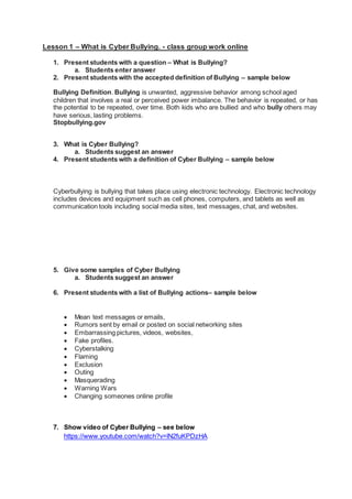Lesson 1 – What is Cyber Bullying. - class group work online
1. Present students with a question – What is Bullying?
a. Students enter answer
2. Present students with the accepted definition of Bullying – sample below
Bullying Definition. Bullying is unwanted, aggressive behavior among school aged
children that involves a real or perceived power imbalance. The behavior is repeated, or has
the potential to be repeated, over time. Both kids who are bullied and who bully others may
have serious, lasting problems.
Stopbullying.gov
3. What is Cyber Bullying?
a. Students suggest an answer
4. Present students with a definition of Cyber Bullying – sample below
Cyberbullying is bullying that takes place using electronic technology. Electronic technology
includes devices and equipment such as cell phones, computers, and tablets as well as
communication tools including social media sites, text messages, chat, and websites.
5. Give some samples of Cyber Bullying
a. Students suggest an answer
6. Present students with a list of Bullying actions– sample below
 Mean text messages or emails,
 Rumors sent by email or posted on social networking sites
 Embarrassing pictures, videos, websites,
 Fake profiles.
 Cyberstalking
 Flaming
 Exclusion
 Outing
 Masquerading
 Warning Wars
 Changing someones online profile
7. Show video of Cyber Bullying – see below
https://www.youtube.com/watch?v=lN2fuKPDzHA
 