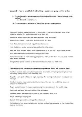 Lesson 2 – How to Identify Cyber Bullying. - classroom group activity online
9. Present students with a question – How do you identify if a friend is being cyber
bullies?
a. Students enter answer
10. Present students with a list of identifying signs – sample below
Your child is suddenly spends much more — or much less — time texting, gaming or using social-
networking websites. Any rapid change could be an alarm bell.
After texting or being online, he or she seems withdrawn, upset or outraged.
Your child asks to have a social-media or online account shut down.
He or she suddenly avoids formerly enjoyable social situations.
He or she blocks a number or an email address from his or her account.
Many new phone numbers, texts or email addresses show up on your child's phone, laptop or tablet.
He or she acts frustrated and impatient, or simply acts out more.
Your child notices that he or she is being gossiped about online, or that others are using "code words" in
place of his or her name.
Strangers have opened Facebook or other social-media accounts in your child's name
Cyberbullying may be happening to someone you know. Watch out for these signs.
Your friend suddenly avoids using their mobile device or computer, or they begin spending much more
time texting, gaming or using social networking sites.
They often seem upset, withdrawn or angry, especially after receiving emails, instant messages or text
messages.
Your friend becomes more secretive about their online activities and may avoid talking about their
computer or mobile device.
They're reluctant to leave the house; you stop seeing them at social events they used to enjoy.
Their grades are falling, and they're behind in their schoolwork.
Your friend doesn't even want to go to school, or they completely refuse to go.
They're not eating or sleeping well
Suddenly deleting a social networking profile and account.
A whole bunch of new texts, email addresses or phone numbers begin appearing on your friend's phone,
laptop or other device
 