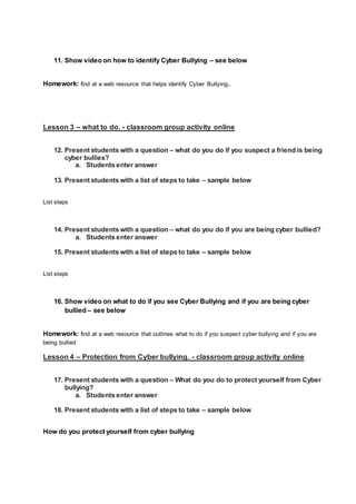 11. Show video on how to identify Cyber Bullying – see below
Homework: find at a web resource that helps identify Cyber Bullying.
Lesson 3 – what to do. - classroom group activity online
12. Present students with a question – what do you do if you suspect a friend is being
cyber bullies?
a. Students enter answer
13. Present students with a list of steps to take – sample below
List steps
14. Present students with a question – what do you do if you are being cyber bullied?
a. Students enter answer
15. Present students with a list of steps to take – sample below
List steps
16. Show video on what to do if you see Cyber Bullying and if you are being cyber
bullied – see below
Homework: find at a web resource that outlines what to do if you suspect cyber bullying and if you are
being bullied
Lesson 4 – Protection from Cyber bullying. - classroom group activity online
17. Present students with a question – What do you do to protect yourself from Cyber
bullying?
a. Students enter answer
18. Present students with a list of steps to take – sample below
How do you protect yourself from cyber bullying
 