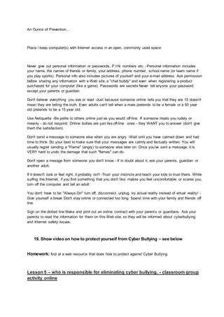 An Ounce of Prevention...
Place / keep computer(s) with Internet access in an open, commonly used space
Never give out personal information or passwords, P.I.N. numbers etc..-Personal information includes
your name, the names of friends or family, your address, phone number, school name (or team name if
you play sports). Personal info also includes pictures of yourself and your e-mail address. Ask permission
before sharing any information with a Web site, a "chat buddy" and even when registering a product
purchased for your computer (like a game). Passwords are secrets Never tell anyone your password
except your parents or guardian.
Don't believe everything you see or read -Just because someone online tells you that they are 15 doesn't
mean they are telling the truth. Even adults can't tell when a male pretends to be a female or a 50 year
old pretends to be a 15 year old.
Use Netiquette -Be polite to others online just as you would off-line. If someone treats you rudely or
meanly - do not respond. Online bullies are just like off-line. ones - they WANT you to answer (don't give
them the satisfaction).
Don't send a message to someone else when you are angry -Wait until you have calmed down and had
time to think. Do your best to make sure that your messages are calmly and factually written. You will
usually regret sending a "Flame" (angry) to someone else later on. Once you've sent a message, it is
VERY hard to undo the damage that such "flames" can do.
Don't open a mesage from someone you don't know - If in doubt about it, ask your parents, guardian or
another adult.
If it doesn't look or feel right, it probably isn't -Trust your instincts and teach your kids to trust theirs. While
surfing the Internet, if you find something that you don't like, makes you feel uncomfortable or scares you,
turn off the computer and tell an adult.
You don't have to be "Always On" turn off, disconnect, unplug, try actual reality instead of virtual reality! -
Give yourself a break Don't stay online or connected too long. Spend time with your family and friends off
line.
Sign on the dotted line Make and print out an online contract with your parents or guardians. Ask your
parents to read the information for them on this Web site, so they will be informed about cyberbullying
and Internet safety issues.
19. Show video on how to protect yourself from Cyber Bullying – see below
Homework: find at a web resource that does how to protect against Cyber Bullying
Lesson 5 – who is responsible for eliminating cyber bullying. - classroom group
activity online
 