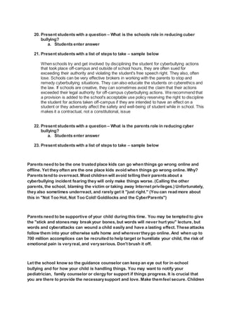 20. Present students with a question – What is the schools role in reducing cuber
bullying?
a. Students enter answer
21. Present students with a list of steps to take – sample below
When schools try and get involved by disciplining the student for cyberbullying actions
that took place off-campus and outside of school hours, they are often sued for
exceeding their authority and violating the student's free speech right. They also, often
lose. Schools can be very effective brokers in working with the parents to stop and
remedy cyberbullying situations. They can also educate the students on cyberethics and
the law. If schools are creative, they can sometimes avoid the claim that their actions
exceeded their legal authority for off-campus cyberbullying actions. We recommend that
a provision is added to the school's acceptable use policy reserving the right to discipline
the student for actions taken off-campus if they are intended to have an effect on a
student or they adversely affect the safety and well-being of student while in school. This
makes it a contractual, not a constitutional, issue
22. Present students with a question – What is the parents role in reducing cyber
bullying?
a. Students enter answer
23. Present students with a list of steps to take – sample below
Parents need to be the one trusted place kids can go when things go wrong online and
offline. Yet they often are the one place kids avoid when things go wrong online. Why?
Parents tend to overreact. Most children will avoid telling their parents about a
cyberbullying incident fearing they will only make things worse. (Calling the other
parents, the school, blaming the victim or taking away Internet privileges.) Unfortunately,
they also sometimes underreact, and rarely get it "just right." (You can read more about
this in "Not Too Hot, Not Too Cold! Goldilocks and the CyberParents")
Parents need to be supportive of your child during this time. You may be tempted to give
the "stick and stones may break your bones, but words will never hurt you" lecture, but
words and cyberattacks can wound a child easily and have a lasting effect. These attacks
follow them into your otherwise safe home and wherevertheygo online. And when up to
700 million accomplices can be recruited to help target or humiliate your child, the risk of
emotional pain is veryreal, and veryserious. Don't brush it off.
Let the school know so the guidance counselor can keep an eye out for in-school
bullying and for how your child is handling things. You may want to notify your
pediatrician, family counselor or clergy for support if things progress. It is crucial that
you are there to provide the necessarysupport and love. Make themfeel secure. Children
 