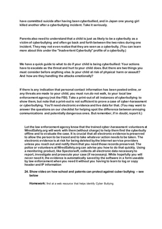 have committed suicide after having been cyberbullied, and in Japan one young girl
killed another after a cyberbullying incident. Take it seriously.
Parents also need to understand that a child is just as likely to be a cyberbully as a
victim of cyberbullying and often go back and forth between the two roles during one
incident. They may not even realize that they are seen as a cyberbully. (You can learn
more about this under the "Inadvertent Cyberbully" profile of a cyberbully.)
We have a quick guide to what to do if your child is being cyberbullied: Your actions
have to escalate as the threat and hurt to your child does. But there are two things you
must consider before anything else. Is your child at risk of physical harm or assault?
And how are they handling the attacks emotionally?
If there is any indication that personal contact information has been posted online, or
any threats are made to your child, you must run.do not walk, to your local law
enforcement agency (not the FBI). Take a print-out of all instances of cyberbullying to
show them, but note that a print-out is not sufficient to prove a case of cyber-harassment
or cyberbullying. You'll need electronic evidence and live data for that. (You may want to
answer the questions on our checklist for helping spot the difference between annoying
communications and potentially dangerous ones. But remember, if in doubt, report it.)
Let the law enforcement agency know that the trained cyber-harassment volunteers at
WiredSafety.org will work with them (without charge) to help them find the cyberbully
offline and to evaluate the case. It is crucial that all electronic evidence is preserved
to allow the person to be traced and to take whatever action needs to be taken. The
electronic evidence is at risk for being deleted bythe Internet service providers
unless you reach out and notify them that you need those records preserved. The
police or volunteers at WiredSafety.org can advise you how to do that quickly. Using
a monitoring product, like Spectorsoft, collects all electronic data necessary to
report, investigate and prosecute your case (if necessary). While hopefully you will
never need it, the evidence is automatically saved by the software in a form useable
by law enforcement when you need it without you having to learn to log or copy
header and IP information
24. Show video on how school and patents can protect against cuber bullying – see
below
Homework: find at a web resource that helps identify Cyber Bullying
 