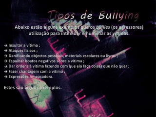 Abaixo estão alguns exemplos que os bullies(os agressores) utilização para intimidar e humilhar as vítimas.-> Insultar a vítima ;-> Ataques físicos ;-> Danificando objectos pessoais, materiais escolares ou livros ;-> Espalhar boatos negativos sobre a vítima ;-> Dar ordens á vítima fazendo com que ela faça coisas que não quer ;-> Fazer chantagem com a vítima ;-> Expressões Ameaçadora. Estes são alguns exemplos.
