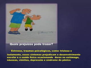 Quais prejuízos pode trazer?
Estresse, traumas psicológicos, como: tristeza e
isolamento, esses sintomas prejudicam o desenvolvimento
escolar e a saúde física ocasionando dores no estômago,
náuseas, vômitos, depressão e síndrome do pânico.
 
