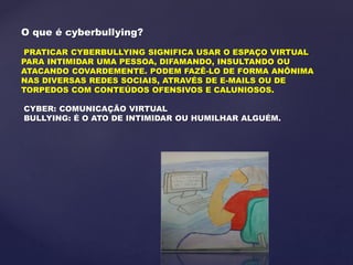 O que é cyberbullying?
PRATICAR CYBERBULLYING SIGNIFICA USAR O ESPAÇO VIRTUAL
PARA INTIMIDAR UMA PESSOA, DIFAMANDO, INSULTANDO OU
ATACANDO COVARDEMENTE. PODEM FAZÊ-LO DE FORMA ANÔNIMA
NAS DIVERSAS REDES SOCIAIS, ATRAVÉS DE E-MAILS OU DE
TORPEDOS COM CONTEÚDOS OFENSIVOS E CALUNIOSOS.
CYBER: COMUNICAÇÃO VIRTUAL
BULLYING: É O ATO DE INTIMIDAR OU HUMILHAR ALGUÉM.
 