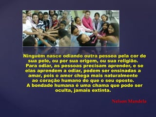 Ninguém nasce odiando outra pessoa pela cor de
sua pele, ou por sua origem, ou sua religião.
Para odiar, as pessoas precisam aprender, e se
elas aprendem a odiar, podem ser ensinadas a
amar, pois o amor chega mais naturalmente
ao coração humano do que o seu oposto.
A bondade humana é uma chama que pode ser
oculta, jamais extinta.
Nelson Mandela
 