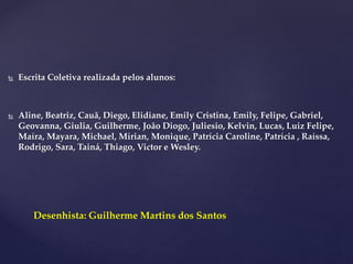  Escrita Coletiva realizada pelos alunos:
 Aline, Beatriz, Cauã, Diego, Elidiane, Emily Cristina, Emily, Felipe, Gabriel,
Geovanna, Giulia, Guilherme, João Diogo, Juliesio, Kelvin, Lucas, Luiz Felipe,
Maíra, Mayara, Michael, Mírian, Monique, Patrícia Caroline, Patrícia , Raíssa,
Rodrigo, Sara, Tainá, Thiago, Victor e Wesley.
Desenhista: Guilherme Martins dos Santos
 