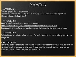 PROCESO - ACTIVIDAD 1 Formar grupos de 3 o 4 personas. Buscar información sobre: ¿Qué es el bullying? ¿Características del agresor?¿Caracterísicas de la víctima?    - ACTIVIDAD 2 Recoger artículos sobre el tema. Un ejemplo:  http://webquest.xtec.cat/httpdocs/bullingwqcast/diariovasco.htm Busqueda de videos. Para ello pueden emplear la herramienta:  www.youtube.com     - ACTIVIDAD 3 Debéis hacer un debate sobre el tema. Para ello nombrar un moderador y portavoces del grupo.    - ACTIVIDAD 4 Por último debéis crear una campaña de sensibilización sobre el tema. Para ello debéis nombrar un director, secretario, coordinador,... Si la campaña es con video uno de vosotros será el cámara, feje de vestuario, etc.  