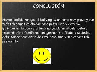CONCLUSIÓN Hemos podido ver que el bullying es un tema muy grave y que todos debemos colaborar para prevenirlo y evitarlo. Es importante que este tema no quede en el aula, debéis transmitirlo a familiares, amigos/as, etc. Toda la sociedad debe tomar conciencia de este problema y ser capaces de prevenirlo. 