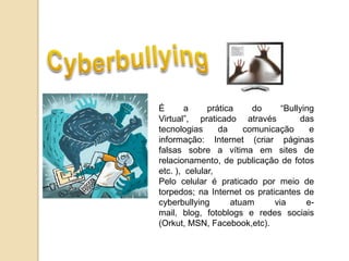 É       a     prática    do     “Bullying
Virtual”, praticado através          das
tecnologias      da    comunicação      e
informação: Internet (criar páginas
falsas sobre a vítima em sites de
relacionamento, de publicação de fotos
etc. ), celular,
Pelo celular é praticado por meio de
torpedos; na Internet os praticantes de
cyberbullying       atuam     via      e-
mail, blog, fotoblogs e redes sociais
(Orkut, MSN, Facebook,etc).
 