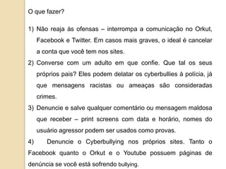 O que fazer?

1) Não reaja às ofensas – interrompa a comunicação no Orkut,
     Facebook e Twitter. Em casos mais graves, o ideal é cancelar
     a conta que você tem nos sites.
2) Converse com um adulto em que confie. Que tal os seus
     próprios pais? Eles podem delatar os cyberbullies à polícia, já
     que mensagens racistas ou ameaças são consideradas
     crimes.
3) Denuncie e salve qualquer comentário ou mensagem maldosa
     que receber – print screens com data e horário, nomes do
     usuário agressor podem ser usados como provas.
4)      Denuncie o Cyberbullying nos próprios sites. Tanto o
Facebook quanto o Orkut e o Youtube possuem páginas de
denúncia se você está sofrendo bullying.
 