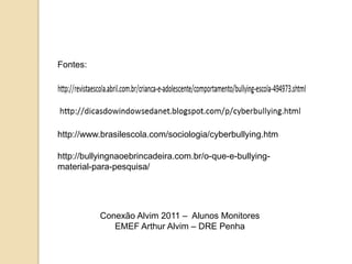 Fontes:




http://www.brasilescola.com/sociologia/cyberbullying.htm

http://bullyingnaoebrincadeira.com.br/o-que-e-bullying-
material-para-pesquisa/




           Conexão Alvim 2011 – Alunos Monitores
              EMEF Arthur Alvim – DRE Penha
 
