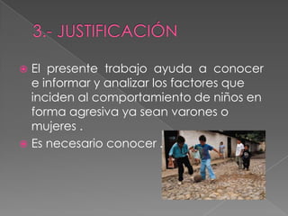  El presente trabajo ayuda a conocer
e informar y analizar los factores que
inciden al comportamiento de niños en
forma agresiva ya sean varones o
mujeres .
 Es necesario conocer .
 