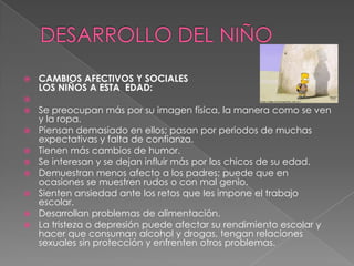  CAMBIOS AFECTIVOS Y SOCIALES
LOS NIÑOS A ESTA EDAD:

 Se preocupan más por su imagen física, la manera como se ven
y la ropa.
 Piensan demasiado en ellos; pasan por periodos de muchas
expectativas y falta de confianza.
 Tienen más cambios de humor.
 Se interesan y se dejan influir más por los chicos de su edad.
 Demuestran menos afecto a los padres; puede que en
ocasiones se muestren rudos o con mal genio.
 Sienten ansiedad ante los retos que les impone el trabajo
escolar.
 Desarrollan problemas de alimentación.
 La tristeza o depresión puede afectar su rendimiento escolar y
hacer que consuman alcohol y drogas, tengan relaciones
sexuales sin protección y enfrenten otros problemas.
 