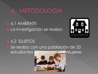  6.1 AMBIENTE
 La investigación se realizo:
 6.2 SUJETOS
 Se realizo con una población de 20
estudiantes 10 Varones y 10 Mujeres
 