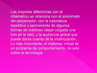    Las mayores diferencias con el
    cibernético se relaciona con el anonimato
    del perpetrador, con la naturaleza
    repetitiva y permanente de algunas
    formas de matoneo (dejar colgada una
    foto en la red), y la audiencia global que
    puede darse cuenta de la victimización.
    Lo más importante, el matoneo virtual es
    un problema de comportamiento, no solo
    sobre la tecnología.
 
