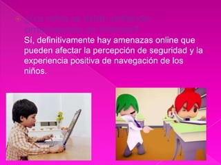    ¿Los niños se están sintiendo
    amenazados en Internet?
    Sí, definitivamente hay amenazas online que
    pueden afectar la percepción de seguridad y la
    experiencia positiva de navegación de los
    niños.
 