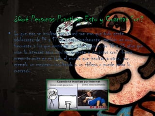 ¿Qué Personas Practican Esto y Cuantas Son?
• Lo que mas se insultan por la red son mas que todo gente
  adolecente de 14 a 17 años aproximadamente, también es muy
  frecuente a los que empiezan su adultez como de 18 a 25 años que
  usan la internet para insultar la gente y ¿cuantos son?, buena
  pregunta pues es en todo el mundo que insultan a otros, por
  ejemplo un mexicano insultando a un chileno o puede pasar lo
  contrario.
 