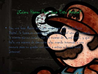 ¿Cómo Hacer Para Que Esto Acabe?

• Hay una Gran Razón para que acabe con esto de bullying
  Digital, la forma es cuando alguien insulte a el otro le suspenda
  la cuenta por no cumplir con las normas de la red social, y que
  halla una manera de denunciar algo cuando incomoda a una
  persona para no quedar con pena a entrar a la red social o
  Internet.
 