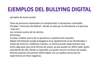 ejemplos de acoso oculto:

Fotos de personas intoxicadas en comprometer o situaciones vulnerable.
Privados "concursos de belleza", donde se vota por la más bonita o la persona
"más feo".
Los rumores acerca de los demás.
Amenazas.
Insultar a hablar acerca de la apariencia o preferencias sexuales.
Digital intimidación puede propagarse muy rápidamente al ser distribuidos a
través de Internet y teléfonos móviles. La víctima puede experimentar esto
como algo peor que otras formas de acoso, ya que puede ser difícil saber quién
está detrás de ella, donde se extendió a ya quién recurrir en busca de ayuda.
Muchos jóvenes encuentran difícil hablar con sus padres acerca de las
experiencias en línea negativas.
 