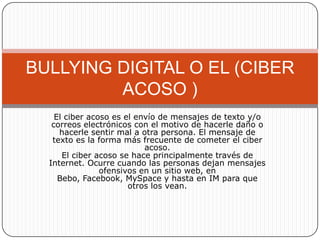 BULLYING DIGITAL O EL (CIBER
         ACOSO )
    El ciber acoso es el envío de mensajes de texto y/o
   correos electrónicos con el motivo de hacerle daño o
     hacerle sentir mal a otra persona. El mensaje de
   texto es la forma más frecuente de cometer el ciber
                           acoso.
      El ciber acoso se hace principalmente través de
  Internet. Ocurre cuando las personas dejan mensajes
                ofensivos en un sitio web, en
     Bebo, Facebook, MySpace y hasta en IM para que
                       otros los vean.
 