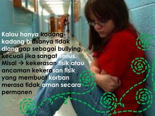 Kalau hanya kadang-
kadang biasanya tidak
dianggap sebagai bullying,
kecuali jika sangat serius.
Misal  kekerasan fisik atau
ancaman kekerasan fisik
yang membuat korban
merasa tidak aman secara
permanen
 