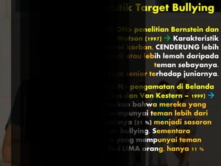 Karakteristik Target Bullying
BASED ON> penelitian Bernstein dan
Watson (1997)  Karakteristik
eksternal korban, CENDERUNG lebih
kecil atau lebih lemah daripada
teman sebayanya.
Bisa juga senior terhadap juniornya.
BASED ON> pengamatan di Belanda
(Juger Tas dan Van Kestern – 1999) 
menemukan bahwa mereka yang
tidak mempunyai teman lebih dari
setengahnya (51 %) menjadi sasaran
tindakan bullying. Sementara
mereka yang mempunyai teman
lebih dari LIMA orang, hanya 11 %
saja.
 