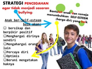 STRATEGI PENCEGAHAN
agar tidak menjadi sasaran
bullying:
Anak ber-Self-esteem
baik akan:
☺ bersikap dan
berpikir positif
☺Menghargai dirinya
sendiri
☺Mengahargai orang
lain
☺Percaya diri
☺Optimis
☺Berani mengatakan
haknya
 